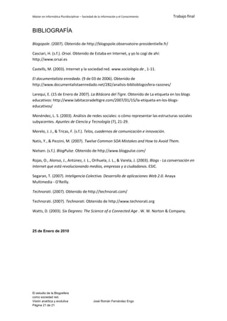 Máster en Informática Pluridisciplinar – Sociedad de la información y el Conocimiento    Trabajo final


BIBLIOGRAFÍA

Blogopole. (2007). Obtenido de http://blogopole.observatoire-presidentielle.fr/

Casciari, H. (s.f.). Orsai. Obtenido de Estaba en Internet, y yo lo cogí de ahí:
http://www.orsai.es

Castells, M. (2003). Internet y la sociedad red. www.sociologia.de , 1-11.

El documentalista enredado. (9 de 03 de 2006). Obtenido de
http://www.documentalistaenredado.net/282/analisis-biblioblogosfera-razones/

Larequi, E. (15 de Enero de 2007). La Bitácora del Tigre. Obtenido de La etiqueta en los blogs
educativos: http://www.labitacoradeltigre.com/2007/01/15/la-etiqueta-en-los-blogs-
educativos/

Menéndez, L. S. (2003). Análisis de redes sociales: o cómo representar las estructuras sociales
subyacentes. Apuntes de Ciencia y Tecnología (7), 21-29.

Merelo, J. J., & Tricas, F. (s.f.). Telos, cuadernos de comunicación e innovación.

Natis, Y., & Pezzini, M. (2007). Twelve Common SOA Mistakes and How to Avoid Them.

Nielsen. (s.f.). BlogPulse. Obtenido de http://www.blogpulse.com/

Rojas, O., Alonso, J., Antúnez, J. L., Orihuela, J. L., & Varela, J. (2003). Blogs - La conversación en
Internet que está revolucionando medios, empresas y a ciudadanos. ESIC.

Segaran, T. (2007). Inteligencia Colectiva. Desarrollo de aplicaciones Web 2.0. Anaya
Multimedia - O'Reilly.

Technorati. (2007). Obtenido de http://technorati.com/

Technorati. (2007). Technorati. Obtenido de http://www.technorati.org

Watts, D. (2003). Six Degrees: The Science of a Connected Age . W. W. Norton & Company.



25 de Enero de 2010




El estudio de la Blogosfera
como sociedad red.
Visión analítica y evolutiva                    José Román Fernández Engo
Página 21 de 21
 