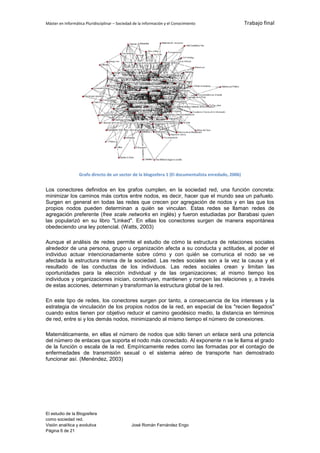 Máster en Informática Pluridisciplinar – Sociedad de la información y el Conocimiento                Trabajo final




                  Grafo directo de un sector de la blogosfera 1 (El documentalista enredado, 2006)


Los conectores definidos en los grafos cumplen, en la sociedad red, una función concreta:
minimizar los caminos más cortos entre nodos, es decir, hacer que el mundo sea un pañuelo.
Surgen en general en todas las redes que crecen por agregación de nodos y en las que los
propios nodos pueden determinan a quién se vinculan. Estas redes se llaman redes de
agregación preferente (free scale networks en inglés) y fueron estudiadas por Barabasi quien
las popularizó en su libro "Linked". En ellas los conectores surgen de manera espontánea
obedeciendo una ley potencial. (Watts, 2003)

Aunque el análisis de redes permite el estudio de cómo la estructura de relaciones sociales
alrededor de una persona, grupo u organización afecta a su conducta y actitudes, al poder el
individuo actuar intencionadamente sobre cómo y con quién se comunica el nodo se ve
afectada la estructura misma de la sociedad. Las redes sociales son a la vez la causa y el
resultado de las conductas de los individuos. Las redes sociales crean y limitan las
oportunidades para la elección individual y de las organizaciones; al mismo tiempo los
individuos y organizaciones inician, construyen, mantienen y rompen las relaciones y, a través
de estas acciones, determinan y transforman la estructura global de la red.

En este tipo de redes, los conectores surgen por tanto, a consecuencia de los intereses y la
estrategia de vinculación de los propios nodos de la red, en especial de los "recien llegados"
cuando estos tienen por objetivo reducir el camino geodésico medio, la distancia en términos
de red, entre si y los demás nodos, minimizando al mismo tiempo el número de conexiones.

Matemáticamente, en ellas el número de nodos que sólo tienen un enlace será una potencia
del número de enlaces que soporta el nodo más conectado. Al exponente n se le llama el grado
de la función o escala de la red. Empíricamente redes como las formadas por el contagio de
enfermedades de transmisión sexual o el sistema aéreo de transporte han demostrado
funcionar así. (Menéndez, 2003)




El estudio de la Blogosfera
como sociedad red.
Visión analítica y evolutiva                    José Román Fernández Engo
Página 6 de 21
 