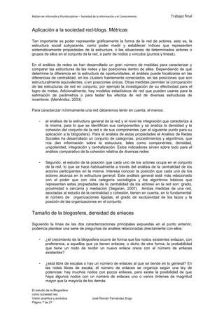 Máster en Informática Pluridisciplinar – Sociedad de la información y el Conocimiento   Trabajo final


Aplicación a la sociedad red-blogs. Métricas

Tan importante es poder representar gráficamente la forma de la red de actores, esto es, la
estructura social subyacente, como poder medir y establecer índices que representen
sistemáticamente propiedades de la estructura, o las situaciones de determinados actores o
grupos de ellos en el conjunto de la red, a partir de nodos y vínculos (puntos y líneas).

En el análisis de redes se han desarrollado un gran número de medidas para caracterizar y
comparar las estructuras de las redes y las posiciones dentro de ellas. Dependiendo de qué
determine la diferencia en la estructura de oportunidades, el análisis puede focalizarse en las
diferencias de centralidad, en los clusters fuertemente conectados, en las posiciones que son
estructuralmente equivalentes, o en posiciones únicas. Otras medidas permiten la comparación
de las estructuras de red en conjunto, por ejemplo la investigación de su efectividad para el
logro de metas. Adicionalmente, hay modelos estadísticos de red que pueden usarse para la
estimación de parámetros o para testar los efectos de red de diversas estructuras de
incentivos. (Menéndez, 2003)

Para caracterizar mínimamente una red deberemos tener en cuenta, el menos:

     -    el análisis de la estructura general de la red y el nivel de integración que caracteriza a
          la misma, para lo que se identifican sus componentes y se analiza la densidad y la
          cohesión del conjunto de la red o de sus componentes (ver el siguiente punto para su
          aplicación a la blogosfera). Para el análisis de estas propiedades el Análisis de Redes
          Sociales ha desarrollado un conjunto de categorías, procedimientos y algoritmos, que
          nos dan información sobre la estructura, tales como componentes, densidad,
          unipolaridad, integración y centralización. Estos indicadores sirven sobre todo para el
          análisis comparativo de la cohesión relativa de diversas redes

     -    Segundo, el estudio de la posición que cada uno de los actores ocupa en el conjunto
          de la red, lo que se hace habitualmente a través del análisis de la centralidad de los
          actores participantes en la misma. Interesa conocer la posición que cada uno de los
          actores alcanza en la estructura general. Este análisis general está más relacionado
          con el poder que con otra categoría sociológica y los algoritmos básicos que
          representan estas propiedades de la centralidad de los actores en la red son: grado,
          proximidad o cercanía y mediación (Segaran, 2007). Ambas medidas de una red,
          asociadas al estudio de la centralidad y cohesión, tienen en cuenta, en lo fundamental:
          el número de organizaciones ligadas, el grado de exclusividad de los lazos y la
          posición de las organizaciones en el conjunto.


Tamaño de la blogosfera, densidad de enlaces

Siguiendo la línea de las dos caracterizaciones principales expuestas en el punto anterior,
podemos plantear una serie de preguntas de análisis relacionadas directamente con ellos:

     -    ¿el crecimiento de la blogosfera ocurre de forma que los nodos existentes enlazan, con
          preferencia, a aquellos que ya tienen enlaces; o dicho de otra forma, la probabilidad
          que tiene un nodo de recibir un nuevo enlace crece con el número de enlaces
          existentes?

     -    ¿está libre de escalas o hay un número de enlaces al que se tiende en lo general? En
          las redes libres de escala, el número de enlaces se organiza según una ley de
          potencias: hay muchos nodos con pocos enlaces, pero existe la posibilidad de que
          haya algunos nodos con un número de enlaces uno o varios órdenes de magnitud
          mayor que la mayoría de los demás.

El estudio de la Blogosfera
como sociedad red.
Visión analítica y evolutiva                    José Román Fernández Engo
Página 7 de 21
 