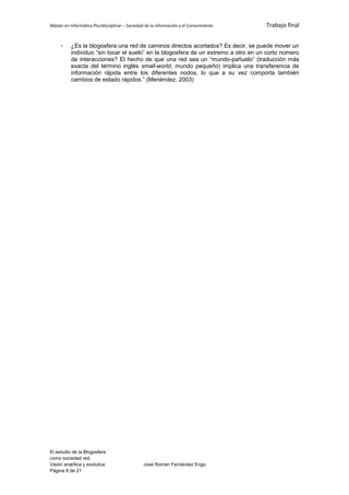 Máster en Informática Pluridisciplinar – Sociedad de la información y el Conocimiento   Trabajo final


     -    ¿Es la blogosfera una red de caminos directos acortados? Es decir, se puede mover un
          individuo “sin tocar el suelo” en la blogosfera de un extremo a otro en un corto número
          de interacciones? El hecho de que una red sea un “mundo-pañuelo” (traducción más
          exacta del término inglés small-world, mundo pequeño) implica una transferencia de
          información rápida entre los diferentes nodos, lo que a su vez comporta también
          cambios de estado rápidos.” (Menéndez, 2003)




El estudio de la Blogosfera
como sociedad red.
Visión analítica y evolutiva                    José Román Fernández Engo
Página 8 de 21
 