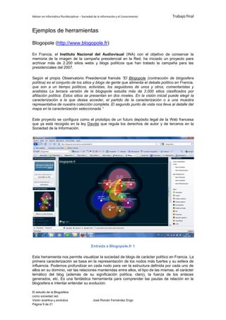 Máster en Informática Pluridisciplinar – Sociedad de la información y el Conocimiento   Trabajo final


Ejemplos de herramientas

Blogopole (http://www.blogopole.fr)

En Francia, el Instituto Nacional del Audiovisual (INA) con el objetivo de conservar la
memoria de la imagen de la campaña presidencial en la Red, ha iniciado un proyecto para
archivar más de 2.200 sitios webs y blogs políticos que han tratado la campaña para las
presidenciales del 2007.

Según el propio Observatorio Presidencial francés “El Blogopole (contracción de blogosfera
política) es el conjunto de los sitios y blogs de gente que alimenta el debate político en Francia,
que son a un tiempo políticos, activistas, los seguidores de unos y otros, comentaristas y
analistas La tercera versión de la blogopole estudia más de 2.000 sitios clasificados por
afiliación política. Estos sitios se presentan en dos niveles. En la visión inicial puede elegir la
caracterización a la que desea acceder, el partido de la caracterización o a una muestra
representativa de nuestra colección completa. El segundo punto de vista nos lleva al detalle del
mapa en la caracterización seleccionada.”

Este proyecto se configura como el prototipo de un futuro depósito legal de la Web francesa
que ya está recogido en la ley Davdsi que regula los derechos de autor y de terceros en la
Sociedad de la Información.




                                               Entrada a Blogopole.fr 1

Esta herramienta nos permite visualizar la sociedad de blogs de carácter político en Francia. La
primera caracterización se basa en la representación de los nodos más fuertes y su esfera de
influencia. Podemos profundizar en cada nodo para ver la estructura definida por cada uno de
ellos en su dominio, ver las relaciones mantenidas entre ellos, el tipo de las mismas, el carácter
temático del blog (además de su significación política, claro), la fuerza de los enlaces
generados, etc. Es una fantástica herramienta para comprender las pautas de relación en la
blogosfera e intentar entender su evolución.

El estudio de la Blogosfera
como sociedad red.
Visión analítica y evolutiva                    José Román Fernández Engo
Página 9 de 21
 