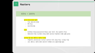 7 Masters
- 본격 컨트리뷰션 참여
- 이슈 생성 및 진행
- PR 작성
- 피드백 반영
- 리뷰
- GitHub Discussions의 Show and tell 태그 붙여서 작성
- 멘토와의 미팅 시간에서 전달 (매주 온라인 미팅에서 진행 상황 공유)
- 모각코 및 코드 베이스 세미나 진행
- 주말마다 온라인으로 '모각코' (모여서 각자 코딩) 하는 시간을 가짐
- 코드 베이스 세미나에서 본인이 이해한 코드 플로우를 발표
5주차 ~ 15주차
 