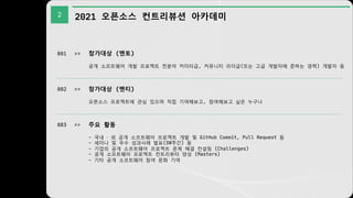 2 2021 오픈소스 컨트리뷰션 아카데미
001 >> 참가대상 (멘토)
공개 소프트웨어 개발 프로젝트 전분야 커미터급, 커뮤니티 리더급(또는 고급 개발자에 준하는 경력) 개발자 등
002 >> 참가대상 (멘티)
오픈소스 프로젝트에 관심 있으며 직접 기여해보고, 참여해보고 싶은 누구나
003 >> 주요 활동
- 국내 · 외 공개 소프트웨어 프로젝트 개발 및 GitHub Commit, Pull Request 등
- 세미나 및 우수 성과사례 발표(SW주간) 등
- 기업의 공개 소프트웨어 프로젝트 문제 해결 컨설팅 (Challenges)
- 공개 소프트웨어 프로젝트 컨트리뷰터 양성 (Masters)
- 기타 공개 소프트웨어 참여 문화 기여
 