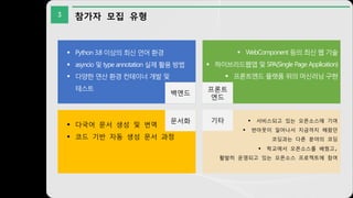 3 참가자 모집 유형
백엔드
§ Python 3.8 이상의 최신 언어 환경
§ asyncio 및 type annotation 실제 활용 방법
§ 다양한 연산 환경 컨테이너 개발 및
테스트
§ WebComponent 등의 최신 웹 기술
§ 하이브리드웹앱 및 SPA(Single Page Application)
§ 프론트엔드 플랫폼 위의 머신러닝 구현
§ 다국어 문서 생성 및 번역
§ 코드 기반 자동 생성 문서 과정
§ 서비스되고 있는 오픈소스에 기여
§ 번아웃이 일어나서 지금까지 해왔던
코딩과는 다른 분야의 코딩
§ 학교에서 오픈소스를 배웠고,
활발히 운영되고 있는 오픈소스 프로젝트에 참여
프론트
엔드
문서화 기타
 