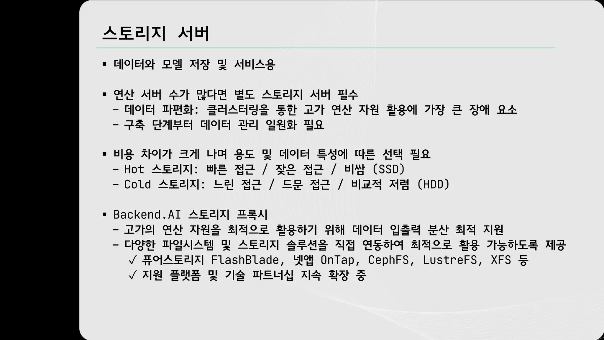스토리지 서버
§ 데이터와 모델 저장 및 서비스용
§ 연산 서버 수가 많다면 별도 스토리지 서버 필수
– 데이터 파편화: 클러스터링을 통한 고가 연산 자원 활용에 가장 큰 장애 요소
– 구축 단계부터 데이터 관리 일원화 필요
§ 비용 차이가 크게 나며 용도 및 데이터 특성에 따른 선택 필요
– Hot 스토리지: 빠른 접근 / 잦은 접근 / 비쌈 (SSD)
– Cold 스토리지: 느린 접근 / 드문 접근 / 비교적 저렴 (HDD)
§ Backend.AI 스토리지 프록시
– 고가의 연산 자원을 최적으로 활용하기 위해 데이터 입출력 분산 최적 지원
– 다양한 파일시스템 및 스토리지 솔루션을 직접 연동하여 최적으로 활용 가능하도록 제공
✓ 퓨어스토리지 FlashBlade, 넷앱 OnTap, CephFS, LustreFS, XFS 등
✓ 지원 플랫폼 및 기술 파트너십 지속 확장 중
 