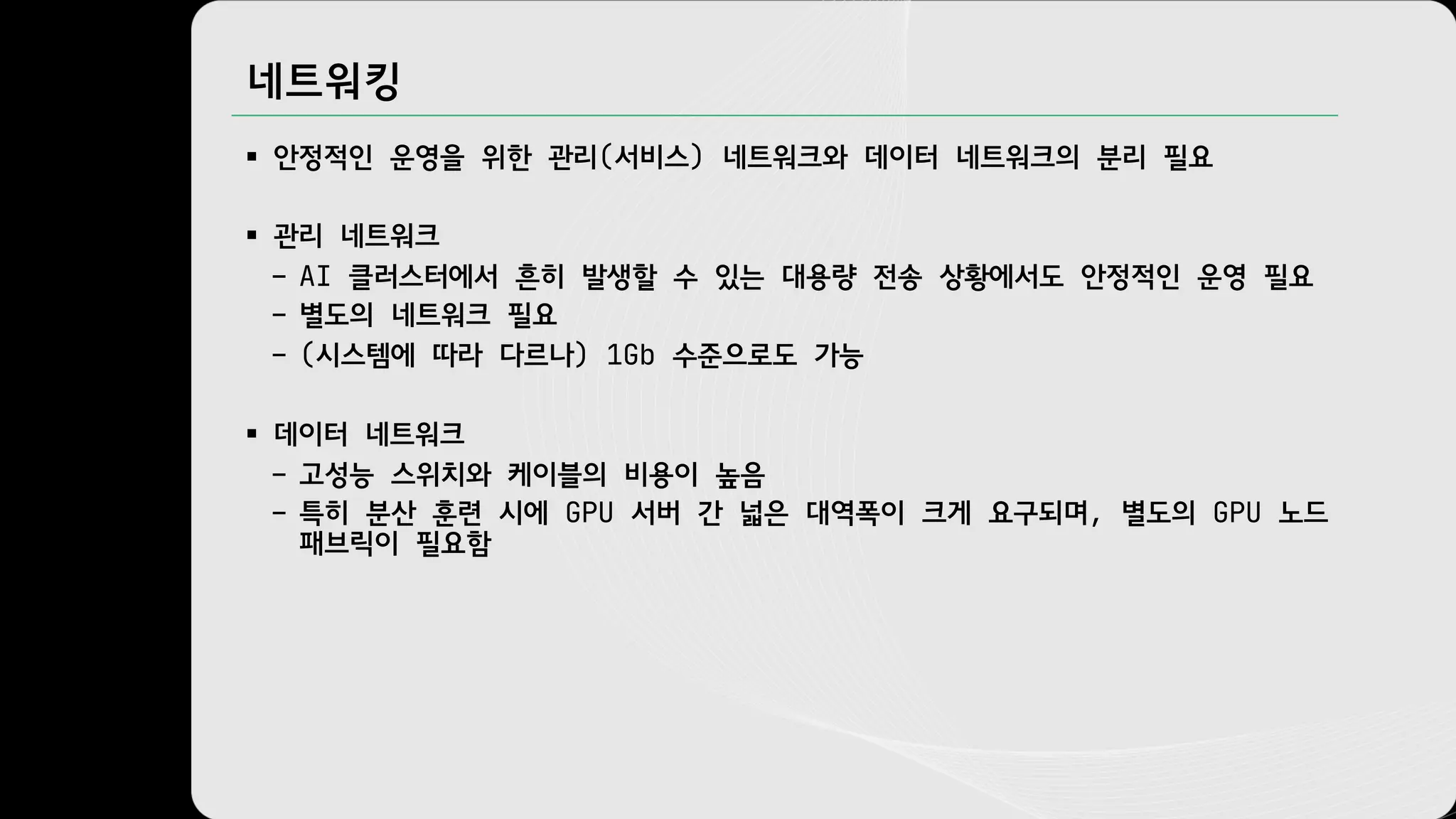 네트워킹
§ 안정적인 운영을 위한 관리(서비스) 네트워크와 데이터 네트워크의 분리 필요
§ 관리 네트워크
– AI 클러스터에서 흔히 발생할 수 있는 대용량 전송 상황에서도 안정적인 운영 필요
– 별도의 네트워크 필요
– (시스템에 따라 다르나) 1Gb 수준으로도 가능
§ 데이터 네트워크
– 고성능 스위치와 케이블의 비용이 높음
– 특히 분산 훈련 시에 GPU 서버 간 넓은 대역폭이 크게 요구되며, 별도의 GPU 노드
패브릭이 필요함
 