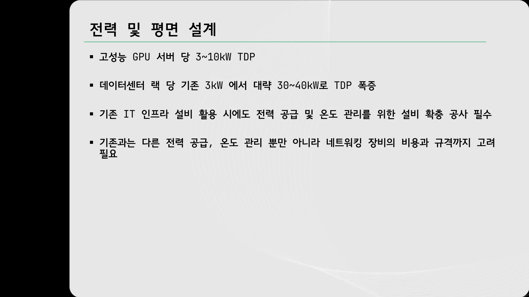 전력 및 평면 설계
§ 고성능 GPU 서버 당 3~10kW TDP
§ 데이터센터 랙 당 기존 3kW 에서 대략 30~40kW로 TDP 폭증
§ 기존 IT 인프라 설비 활용 시에도 전력 공급 및 온도 관리를 위한 설비 확충 공사 필수
§ 기존과는 다른 전력 공급, 온도 관리 뿐만 아니라 네트워킹 장비의 비용과 규격까지 고려
필요
 
