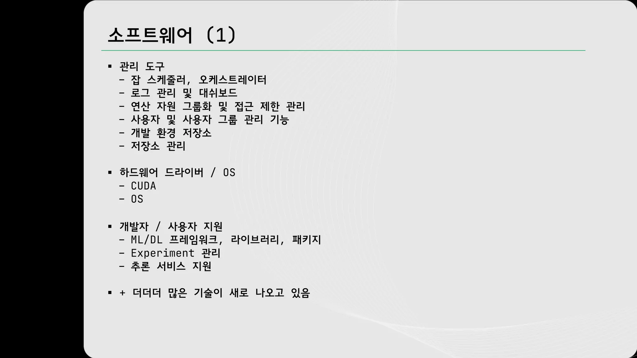 소프트웨어 (1)
§ 관리 도구
– 잡 스케줄러, 오케스트레이터
– 로그 관리 및 대쉬보드
– 연산 자원 그룹화 및 접근 제한 관리
– 사용자 및 사용자 그룹 관리 기능
– 개발 환경 저장소
– 저장소 관리
§ 하드웨어 드라이버 / OS
– CUDA
– OS
§ 개발자 / 사용자 지원
– ML/DL 프레임워크, 라이브러리, 패키지
– Experiment 관리
– 추론 서비스 지원
§ + 더더더 많은 기술이 새로 나오고 있음
 