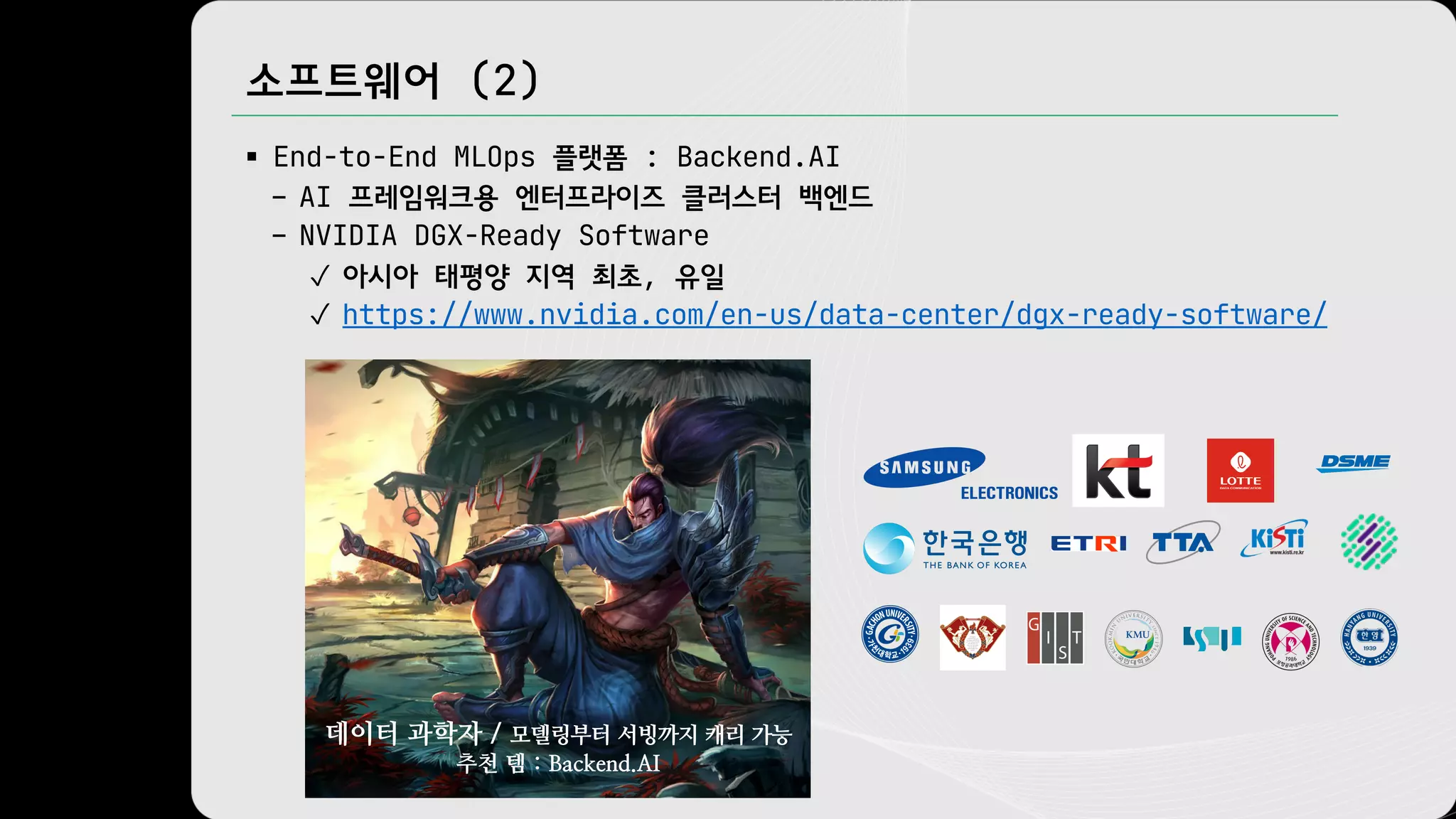 소프트웨어 (2)
§ End-to-End MLOps 플랫폼 : Backend.AI
– AI 프레임워크용 엔터프라이즈 클러스터 백엔드
– NVIDIA DGX-Ready Software
✓ 아시아 태평양 지역 최초, 유일
✓ https://www.nvidia.com/en-us/data-center/dgx-ready-software/
데이터 과학자 / 모델링부터 서빙까지 캐리 가능
추천 템 : Backend.AI
 