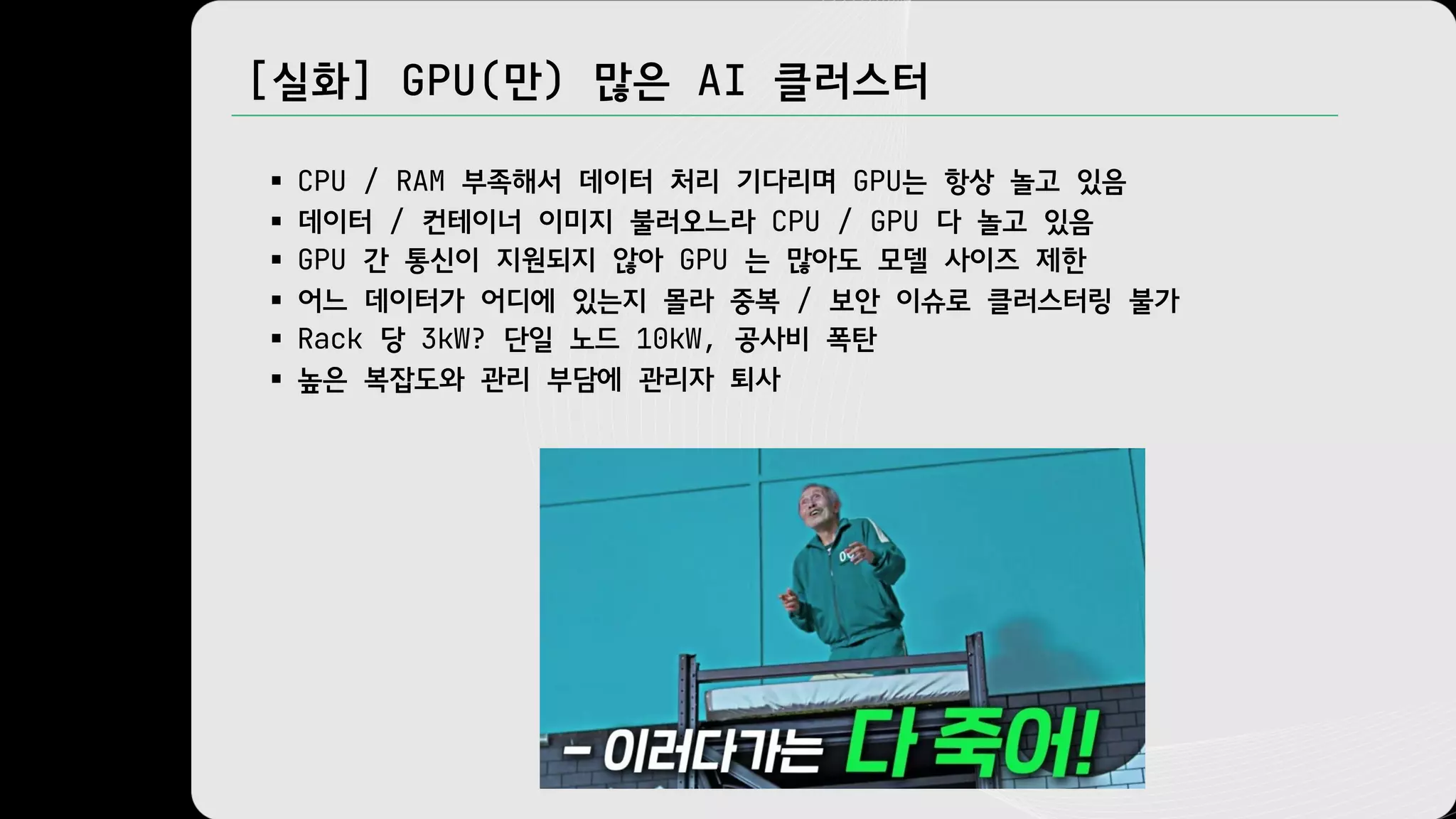 [실화] GPU(만) 많은 AI 클러스터
§ CPU / RAM 부족해서 데이터 처리 기다리며 GPU는 항상 놀고 있음
§ 데이터 / 컨테이너 이미지 불러오느라 CPU / GPU 다 놀고 있음
§ GPU 간 통신이 지원되지 않아 GPU 는 많아도 모델 사이즈 제한
§ 어느 데이터가 어디에 있는지 몰라 중복 / 보안 이슈로 클러스터링 불가
§ Rack 당 3kW? 단일 노드 10kW, 공사비 폭탄
§ 높은 복잡도와 관리 부담에 관리자 퇴사
 