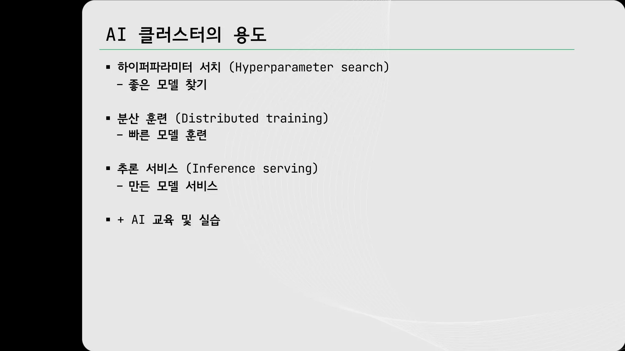 AI 클러스터의 용도
§ 하이퍼파라미터 서치 (Hyperparameter search)
– 좋은 모델 찾기
§ 분산 훈련 (Distributed training)
– 빠른 모델 훈련
§ 추론 서비스 (Inference serving)
– 만든 모델 서비스
§ + AI 교육 및 실습
 
