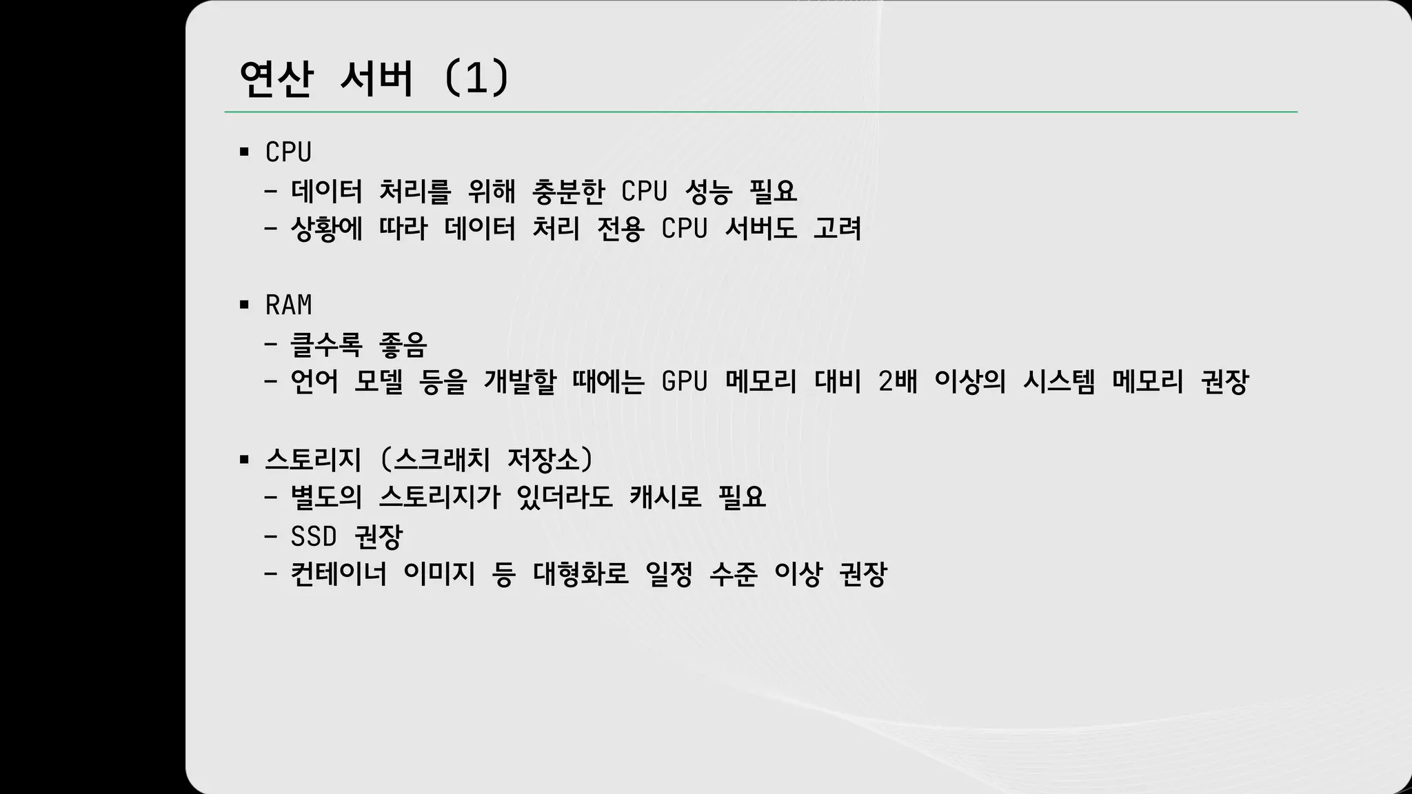 연산 서버 (1)
§ CPU
– 데이터 처리를 위해 충분한 CPU 성능 필요
– 상황에 따라 데이터 처리 전용 CPU 서버도 고려
§ RAM
– 클수록 좋음
– 언어 모델 등을 개발할 때에는 GPU 메모리 대비 2배 이상의 시스템 메모리 권장
§ 스토리지 (스크래치 저장소)
– 별도의 스토리지가 있더라도 캐시로 필요
– SSD 권장
– 컨테이너 이미지 등 대형화로 일정 수준 이상 권장
 