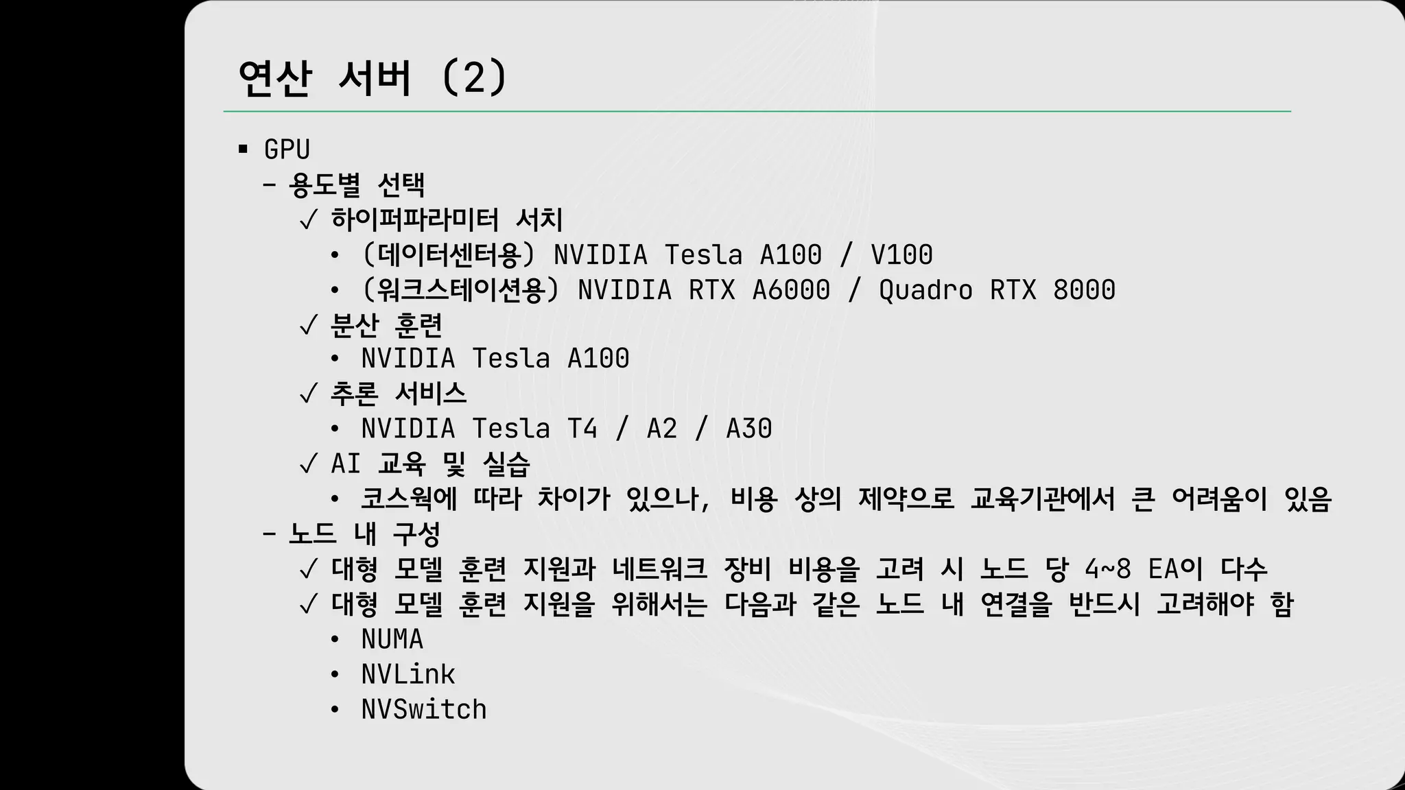 연산 서버 (2)
§ GPU
– 용도별 선택
✓ 하이퍼파라미터 서치
• (데이터센터용) NVIDIA Tesla A100 / V100
• (워크스테이션용) NVIDIA RTX A6000 / Quadro RTX 8000
✓ 분산 훈련
• NVIDIA Tesla A100
✓ 추론 서비스
• NVIDIA Tesla T4 / A2 / A30
✓ AI 교육 및 실습
• 코스웍에 따라 차이가 있으나, 비용 상의 제약으로 교육기관에서 큰 어려움이 있음
– 노드 내 구성
✓ 대형 모델 훈련 지원과 네트워크 장비 비용을 고려 시 노드 당 4~8 EA이 다수
✓ 대형 모델 훈련 지원을 위해서는 다음과 같은 노드 내 연결을 반드시 고려해야 함
• NUMA
• NVLink
• NVSwitch
 