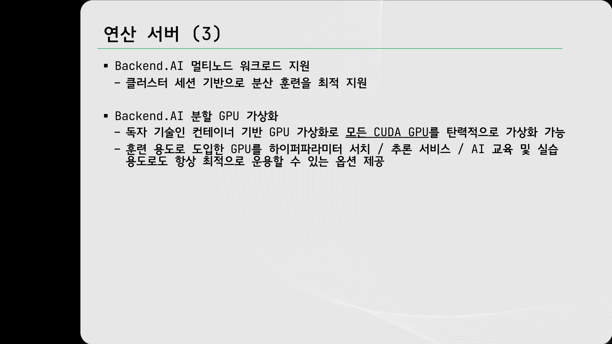 연산 서버 (3)
§ Backend.AI 멀티노드 워크로드 지원
– 클러스터 세션 기반으로 분산 훈련을 최적 지원
§ Backend.AI 분할 GPU 가상화
– 독자 기술인 컨테이너 기반 GPU 가상화로 모든 CUDA GPU를 탄력적으로 가상화 가능
– 훈련 용도로 도입한 GPU를 하이퍼파라미터 서치 / 추론 서비스 / AI 교육 및 실습
용도로도 항상 최적으로 운용할 수 있는 옵션 제공
 