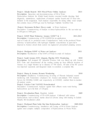 .
Project : Khafji Bonetti H2S MixedWater Online Analyzer 2013
Description: Inpsection and decommissioning of Oil in Water
Hydrocarbon Analyzer for Khafji Saudi Aramco executed trouble shooting, fault
diagnostic, maintenance, replacement of analyzer mother boards and UV laser also
included in the assignment. Such analyzer responsible for taking online water sample
that contains traces of H2S gas near by Hydrogen Sulphide Scrabber Unit.
Project: Rastanura Refiner: Heavy crude in Water Analyzers
Description: Commissioning of Analyze to detect hydrocarbons in the sea water up
to 100 ppm to 1000 ppm.
Project: GOSP Plant Mubarraz Aramco GOSP 7 & 8 2011-2013
Description: Commissioning of TD 4100XD for an applications
such as Crude oil, in produced water. Comprehensive study on the produced Water
reference to hydrocarbons with hydrogen Sulphide concentration in ppm and it
disposal to Aramco closed drain system via engineered pressurized pumping system.
Project: Shedgum GOSP -4, Water cut Analyzer 2011
Description: Rectification of the 0.04% of Water in crude oil Analyzer.
Project: Saudi Aramco RTU Abquaiq Pipeline RTU Monitoring. 2010
Description: Self designed RF Industrial Wireless Link was linked up with Aramco
RTU Units and demonstrated all the reading coming up from different locations of
Aramco on a single Monitor up to distance of 700 meters. All units of the RF system
was imported separately and integrated inside to constitute a complete link.
Project: Sharq & Aramco Remote Monitoring 2010
Description: Installation, Commissioning & testing of Phoenix Industrial remote
monitoring with Tensiometer (Analyzer) for Aramco and multiple TOC Analyzer
Servers for SHARQ, SABIC and respectively at 2.42GHZ, enabled them to monitor
all analyzer peaks.
Project: Cracker Unit TASNEE Petrochemical 2009
Description: Commissioned Analyzer against their effluent waste water having
hydrocarbons up to the limit of 120 ppm.
Project: Desalination Plant, Shuaibah, Jeddah 2009
Description: Commissioning of TD 4100 Analyzer. Calibrated with various
Hydrocarbons such as diesel, marine diesel & solvents along with training to Jeddah
Shuaiba RO desalination plant.
Project :Mathanol Plant Sabic Ibn Sina Hydrocarbon Analyzer 2009-2010
Description: Commissioning, Installation and Testing of Oil in Water Analyzer
against most complex multiple composition of Hydrocarbons in Waste Water.
 