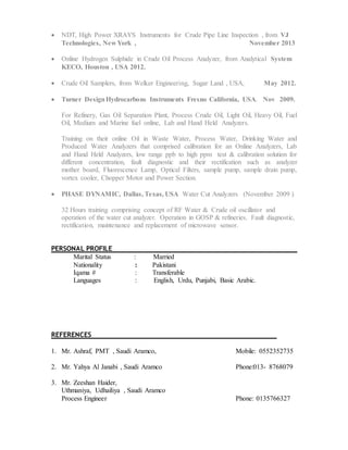  NDT, High Power XRAYS Instruments for Crude Pipe Line Inspection , from VJ
Technologies, New York , November 2013
 Online Hydrogen Sulphide in Crude Oil Process Analyzer, from Analytical System
KECO, Houston , USA 2012.
 Crude Oil Samplers, from Welker Engineering, Sugar Land , USA, May 2012.
 Turner DesignHydrocarbons Instruments Fresno California, USA. Nov 2009.
For Refinery, Gas Oil Separation Plant, Process Crude Oil, Light Oil, Heavy Oil, Fuel
Oil, Medium and Marine fuel online, Lab and Hand Held Analyzers.
Training on their online Oil in Waste Water, Process Water, Drinking Water and
Produced Water Analyzers that comprised calibration for an Online Analyzers, Lab
and Hand Held Analyzers, low range ppb to high ppm test & calibration solution for
different concentration, fault diagnostic and their rectification such as analyzer
mother board, Fluorescence Lamp, Optical Filters, sample pump, sample drain pump,
vortex cooler, Chopper Motor and Power Section.
 PHASE DYNAMIC, Dallas, Texas, USA Water Cut Analyzers (November 2009 )
32 Hours training comprising concept of RF Water & Crude oil oscillator and
operation of the water cut analyzer. Operation in GOSP & refineries. Fault diagnostic,
rectification, maintenance and replacement of microwave sensor.
PERSONAL PROFILE
Marital Status : Married
Nationality : Pakistani
Iqama # : Transferable
Languages : English, Urdu, Punjabi, Basic Arabic.
REFERENCES
1. Mr. Ashraf, PMT , Saudi Aramco, Mobile: 0552352735
2. Mr. Yahya Al Janabi , Saudi Aramco Phone:013- 8768079
3. Mr. Zeeshan Haider,
Uthmaniya, Udhailiya , Saudi Aramco
Process Engineer Phone: 0135766327
 