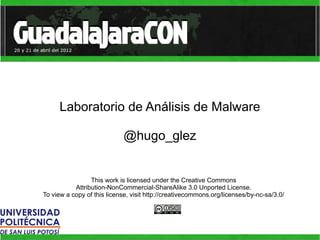 Laboratorio de Análisis de Malware

                             @hugo_glez


                 This work is licensed under the Creative Commons
           Attribution-NonCommercial-ShareAlike 3.0 Unported License.
To view a copy of this license, visit http://creativecommons.org/licenses/by-nc-sa/3.0/
 