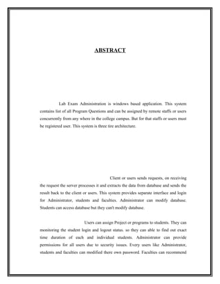 ABSTRACT




           Lab Exam Administration is windows based application. This system
contains list of all Program Questions and can be assigned by remote staffs or users
concurrently from any where in the college campus. But for that staffs or users must
be registered user. This system is three tire architecture.




                                          Client or users sends requests, on receiving
the request the server processes it and extracts the data from database and sends the
result back to the client or users. This system provides separate interface and login
for Administrator, students and faculties. Administrator can modify database.
Students can access database but they can't modify database.


                           Users can assign Project or programs to students. They can
monitoring the student login and logout status. so they can able to find out exact
time duration of each and individual students. Administrator can provide
permissions for all users due to security issues. Every users like Administrator,
students and faculties can modified there own password. Faculties can recommend
 