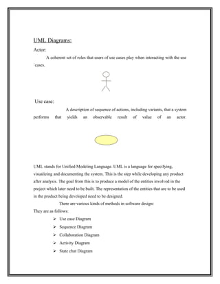 UML Diagrams:
Actor:
          A coherent set of roles that users of use cases play when interacting with the use
`cases.




Use case:
                      A description of sequence of actions, including variants, that a system
performs       that   yields    an    observable    result   of    value   of    an    actor.




UML stands for Unified Modeling Language. UML is a language for specifying,
visualizing and documenting the system. This is the step while developing any product
after analysis. The goal from this is to produce a model of the entities involved in the
project which later need to be built. The representation of the entities that are to be used
in the product being developed need to be designed.
                 There are various kinds of methods in software design:
They are as follows:
              Use case Diagram
              Sequence Diagram
              Collaboration Diagram
              Activity Diagram
              State chat Diagram
 