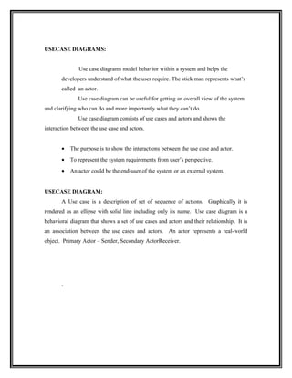 USECASE DIAGRAMS:


               Use case diagrams model behavior within a system and helps the
       developers understand of what the user require. The stick man represents what’s
       called an actor.
              Use case diagram can be useful for getting an overall view of the system
and clarifying who can do and more importantly what they can’t do.
              Use case diagram consists of use cases and actors and shows the
interaction between the use case and actors.


       •   The purpose is to show the interactions between the use case and actor.
       •   To represent the system requirements from user’s perspective.
       •   An actor could be the end-user of the system or an external system.


USECASE DIAGRAM:
       A Use case is a description of set of sequence of actions. Graphically it is
rendered as an ellipse with solid line including only its name. Use case diagram is a
behavioral diagram that shows a set of use cases and actors and their relationship. It is
an association between the use cases and actors. An actor represents a real-world
object. Primary Actor – Sender, Secondary ActorReceiver.




       .
 