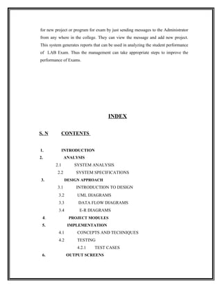 for new project or program for exam by just sending messages to the Administrator
from any where in the college. They can view the message and add new project.
This system generates reports that can be used in analyzing the student performance
of LAB Exam. Thus the management can take appropriate steps to improve the
performance of Exams.




                                      INDEX

S. N          CONTENTS


1.            INTRODUCTION
2.             ANALYSIS
        2.1        SYSTEM ANALYSIS
         2.2        SYSTEM SPECIFICATIONS
3.             DESIGN APPROACH
         3.1        INTRODUCTION TO DESIGN
          3.2       UML DIAGRAMS
          3.3        DATA FLOW DIAGRAMS
          3.4        E-R DIAGRAMS
 4.             PROJECT MODULES
 5.             IMPLEMENTATION
          4.1       CONCEPTS AND TECHNIQUES
          4.2       TESTING
                    4.2.1     TEST CASES
 6.             OUTPUT SCREENS
 
