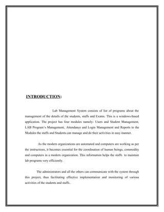 INTRODUCTION:


                       Lab Management System consists of list of programs about the
management of the details of the students, staffs and Exams. This is a windows-based
application. The project has four modules namely- Users and Student Management,
LAB Program’s Management, Attendance and Login Management and Reports to the
Modules the staffs and Students can manage and do their activities in easy manner.


           As the modern organizations are automated and computers are working as per
the instructions, it becomes essential for the coordination of human beings, commodity
and computers in a modern organization. This information helps the staffs to maintain
lab programs very efficiently.


         The administrators and all the others can communicate with the system through
this project, thus facilitating effective implementation and monitoring of various
activities of the students and staffs..
 