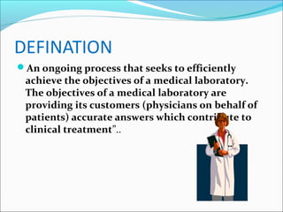 DEFINATION
An ongoing process that seeks to efficiently

achieve the objectives of a medical laboratory.
The objectives of a medical laboratory are
providing its customers (physicians on behalf of
patients) accurate answers which contribute to
clinical treatment”..

 