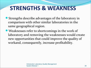 STRENGTHS & WEAKNESS
Strengths describe advantages of the laboratory in

comparison with other similar laboratories in the
same geographical region.
Weaknesses refer to shortcomings in the work of
laboratory and removing the weaknesses would create
new opportunities that could improve the quality of
workand, consequently, increase profitability.

Introduction Laboratory Quality Management
System-Module 1

29

 
