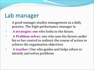Lab manager
•
•
•

•

A good manager studies management as a daily
practice. The high-performance manager is:
A strategist: one who looks to the future.
A Problem solver: one who uses his factors under
his or her control to redirect the course of action to
achieve the organisation objectives
A teacher: One who guides and helps others to
identify and solves problems

 