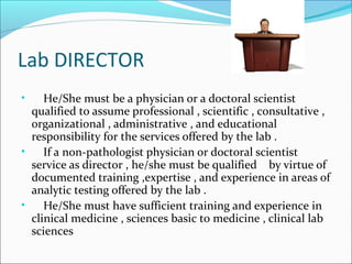 Lab DIRECTOR
He/She must be a physician or a doctoral scientist
qualified to assume professional , scientific , consultative ,
organizational , administrative , and educational
responsibility for the services offered by the lab .
•
If a non-pathologist physician or doctoral scientist
service as director , he/she must be qualified by virtue of
documented training ,expertise , and experience in areas of
analytic testing offered by the lab .
•
He/She must have sufficient training and experience in
clinical medicine , sciences basic to medicine , clinical lab
sciences
•

 