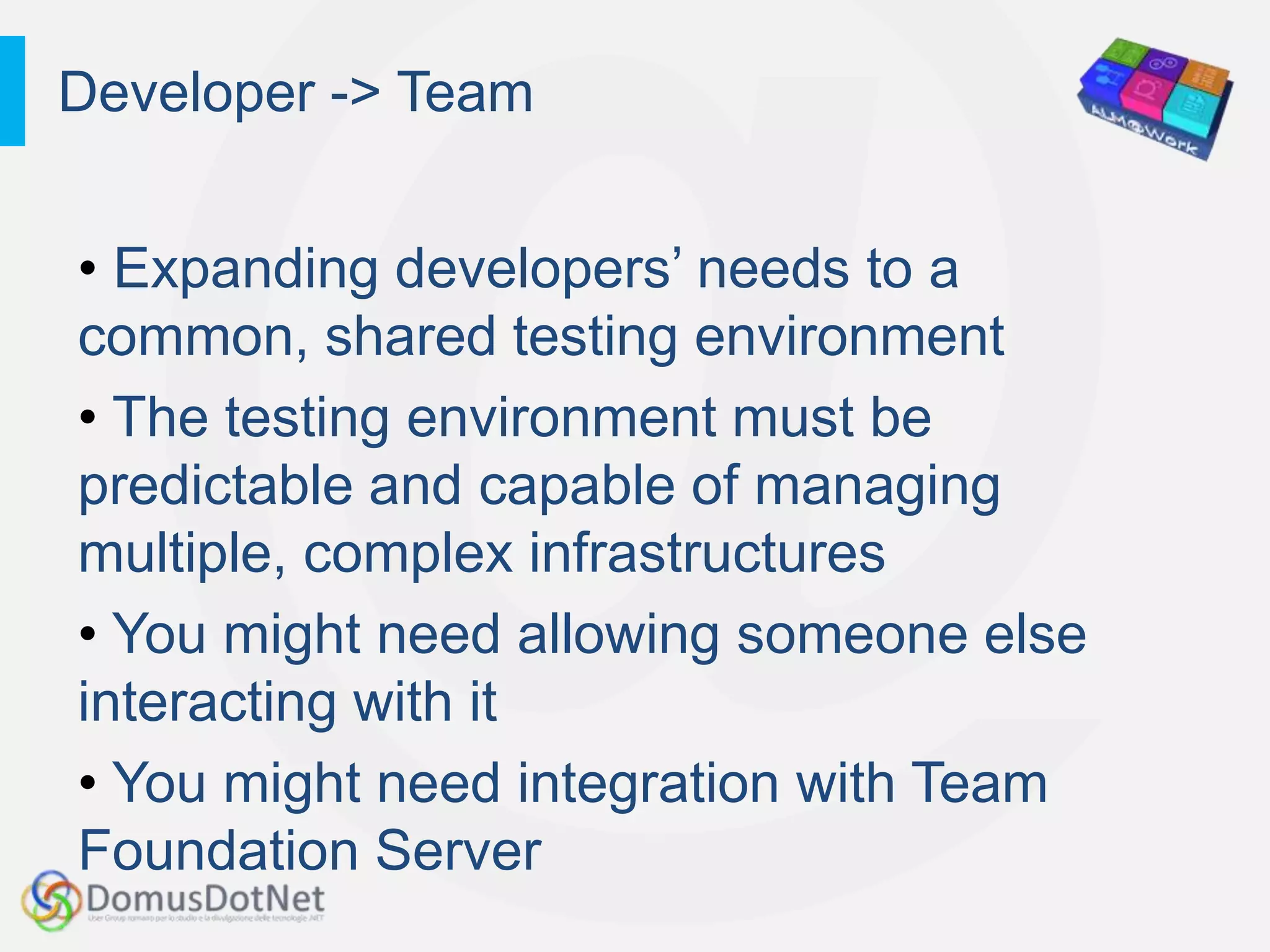 Developer -> Team


• Expanding developers‟ needs to a
common, shared testing environment
• The testing environment must be
predictable and capable of managing
multiple, complex infrastructures
• You might need allowing someone else
interacting with it
• You might need integration with Team
Foundation Server
 