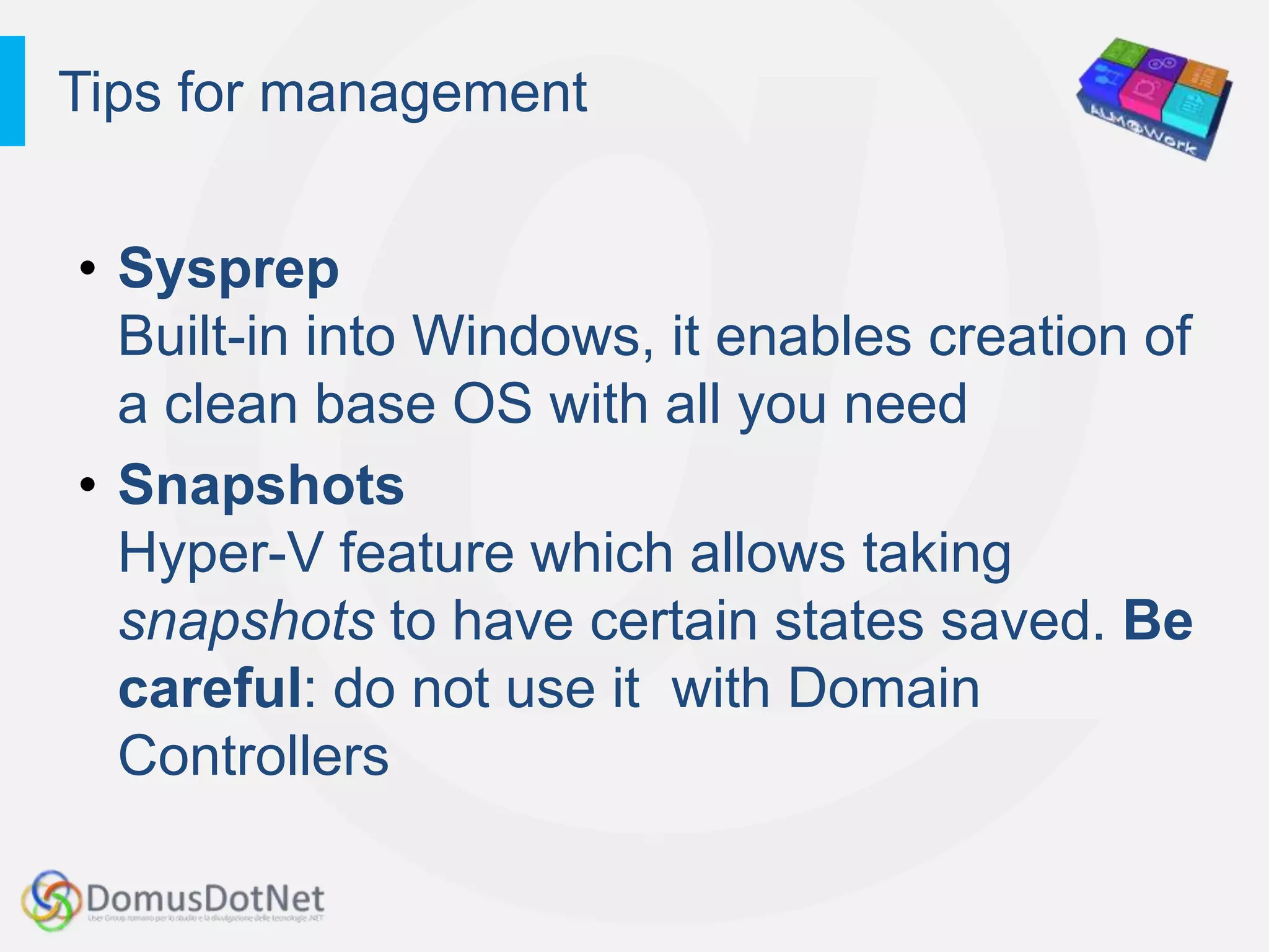 Tips for management


• Sysprep
  Built-in into Windows, it enables creation of
  a clean base OS with all you need
• Snapshots
  Hyper-V feature which allows taking
  snapshots to have certain states saved. Be
  careful: do not use it with Domain
  Controllers
 