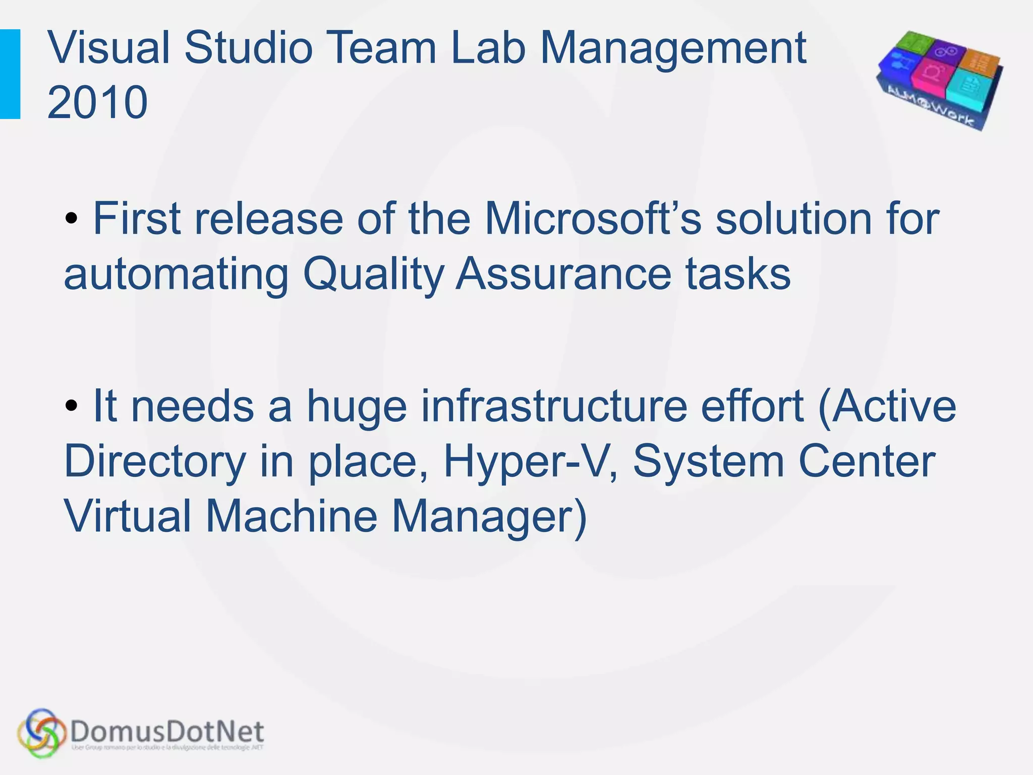 Visual Studio Team Lab Management
2010

• First release of the Microsoft‟s solution for
automating Quality Assurance tasks

• It needs a huge infrastructure effort (Active
Directory in place, Hyper-V, System Center
Virtual Machine Manager)
 