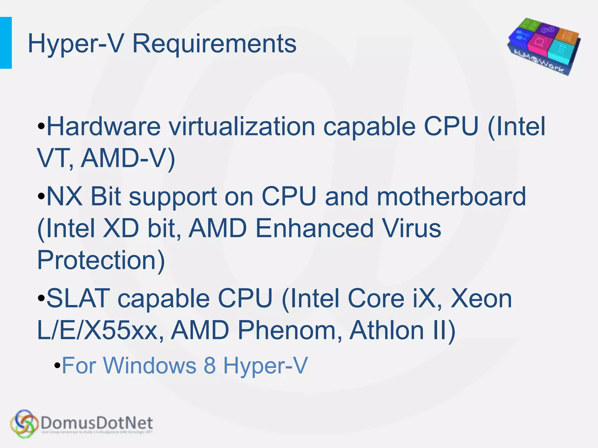 Hyper-V Requirements


•Hardware virtualization capable CPU (Intel
VT, AMD-V)
•NX Bit support on CPU and motherboard
(Intel XD bit, AMD Enhanced Virus
Protection)
•SLAT capable CPU (Intel Core iX, Xeon
L/E/X55xx, AMD Phenom, Athlon II)
 •For Windows 8 Hyper-V
 
