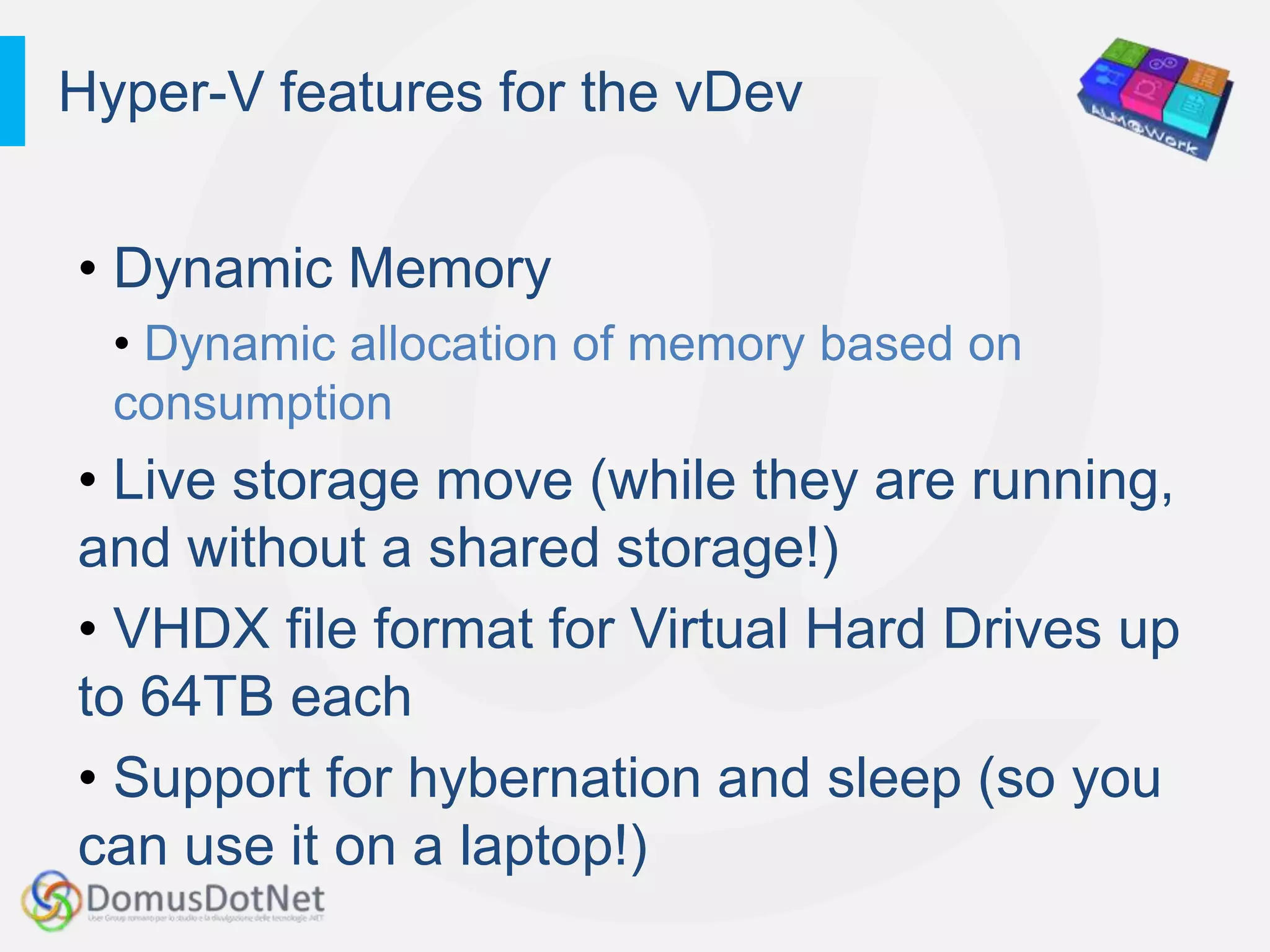 Hyper-V features for the vDev


• Dynamic Memory
  • Dynamic allocation of memory based on
  consumption
• Live storage move (while they are running,
and without a shared storage!)
• VHDX file format for Virtual Hard Drives up
to 64TB each
• Support for hybernation and sleep (so you
can use it on a laptop!)
 