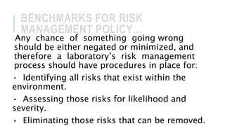 BENCHMARKS FOR RISK
MANAGEMENT POLICY…
Any chance of something going wrong
should be either negated or minimized, and
therefore a laboratory’s risk management
process should have procedures in place for:
• Identifying all risks that exist within the
environment.
• Assessing those risks for likelihood and
severity.
• Eliminating those risks that can be removed.
 