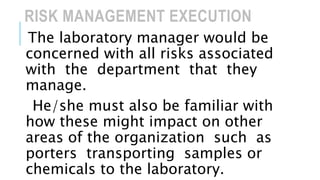 RISK MANAGEMENT EXECUTION
The laboratory manager would be
concerned with all risks associated
with the department that they
manage.
He/she must also be familiar with
how these might impact on other
areas of the organization such as
porters transporting samples or
chemicals to the laboratory.
 