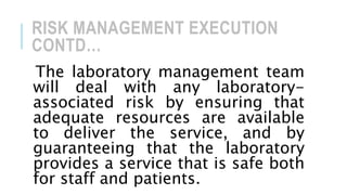 RISK MANAGEMENT EXECUTION
CONTD…
The laboratory management team
will deal with any laboratory-
associated risk by ensuring that
adequate resources are available
to deliver the service, and by
guaranteeing that the laboratory
provides a service that is safe both
for staff and patients.
 