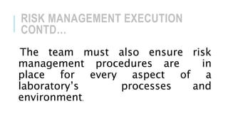 RISK MANAGEMENT EXECUTION
CONTD…
The team must also ensure risk
management procedures are in
place for every aspect of a
laboratory’s processes and
environment.
 