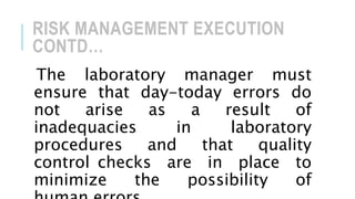 RISK MANAGEMENT EXECUTION
CONTD…
The laboratory manager must
ensure that day-today errors do
not arise as a result of
inadequacies in laboratory
procedures and that quality
control checks are in place to
minimize the possibility of
 