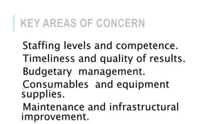 KEY AREAS OF CONCERN
Staffing levels and competence.
Timeliness and quality of results.
Budgetary management.
Consumables and equipment
supplies.
Maintenance and infrastructural
improvement.
 