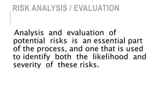 RISK ANALYSIS / EVALUATION
Analysis and evaluation of
potential risks is an essential part
of the process, and one that is used
to identify both the likelihood and
severity of these risks.
 