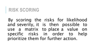 RISK SCORING
By scoring the risks for likelihood
and severity, it is then possible to
use a matrix to place a value on
specific risks in order to help
prioritize them for further action.
 
