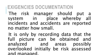 EXIGENCIES DOCUMENTATION
The risk manager should put a
system in place whereby all
incidents and accidents are reported
no matter how small.
It is only by recording data that the
full picture can be obtained and
analyzed and areas possibly
overlooked initially be risk assessed
 