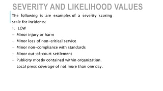 SEVERITY AND LIKELIHOOD VALUES
The following is are examples of a severity scoring
scale for incidents:
1. LOW
• Minor injury or harm
• Minor loss of non-critical service
• Minor non-compliance with standards
• Minor out-of-court settlement
• Publicity mostly contained within organization.
Local press coverage of not more than one day.
 