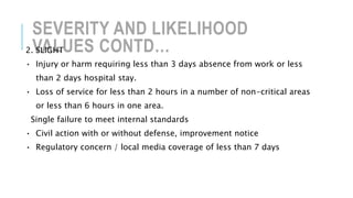 SEVERITY AND LIKELIHOOD
VALUES CONTD…2. SLIGHT
• Injury or harm requiring less than 3 days absence from work or less
than 2 days hospital stay.
• Loss of service for less than 2 hours in a number of non-critical areas
or less than 6 hours in one area.
Single failure to meet internal standards
• Civil action with or without defense, improvement notice
• Regulatory concern / local media coverage of less than 7 days
 