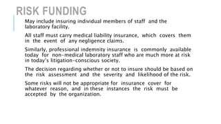 RISK FUNDING
May include insuring individual members of staff and the
laboratory facility.
All staff must carry medical liability insurance, which covers them
in the event of any negligence claims.
Similarly, professional indemnity insurance is commonly available
today for non-medical laboratory staff who are much more at risk
in today’s litigation-conscious society.
The decision regarding whether or not to insure should be based on
the risk assessment and the severity and likelihood of the risk.
Some risks will not be appropriate for insurance cover for
whatever reason, and in these instances the risk must be
accepted by the organization.
 