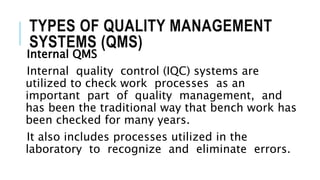 TYPES OF QUALITY MANAGEMENT
SYSTEMS (QMS)
Internal QMS
Internal quality control (IQC) systems are
utilized to check work processes as an
important part of quality management, and
has been the traditional way that bench work has
been checked for many years.
It also includes processes utilized in the
laboratory to recognize and eliminate errors.
 