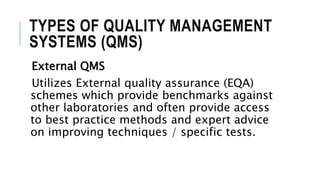 TYPES OF QUALITY MANAGEMENT
SYSTEMS (QMS)
External QMS
Utilizes External quality assurance (EQA)
schemes which provide benchmarks against
other laboratories and often provide access
to best practice methods and expert advice
on improving techniques / specific tests.
 