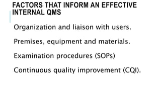 FACTORS THAT INFORM AN EFFECTIVE
INTERNAL QMS
Organization and liaison with users.
Premises, equipment and materials.
Examination procedures (SOPs)
Continuous quality improvement (CQI).
 
